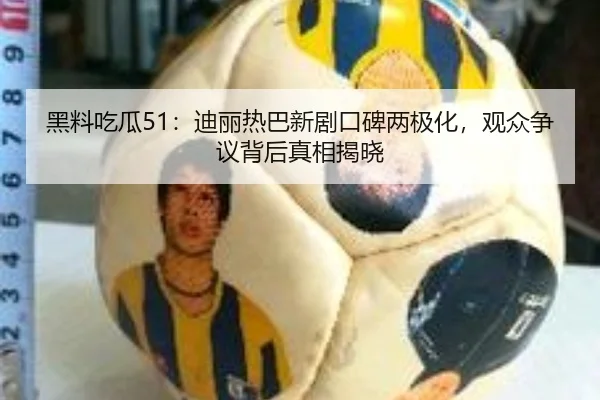 黑料吃瓜51：迪丽热巴新剧口碑两极化，观众争议背后真相揭晓