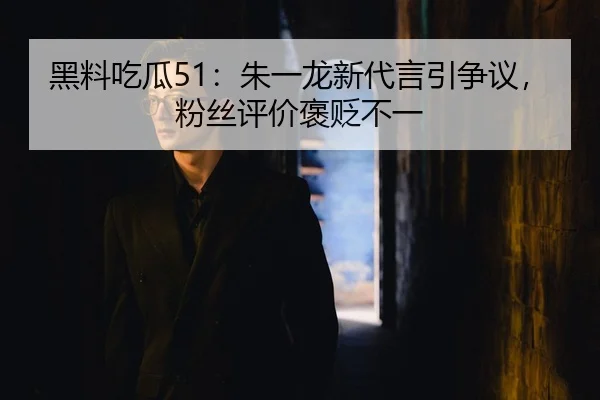 黑料吃瓜51：朱一龙新代言引争议，粉丝评价褒贬不一