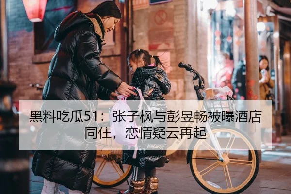 黑料吃瓜51：张子枫与彭昱畅被曝酒店同住，恋情疑云再起
